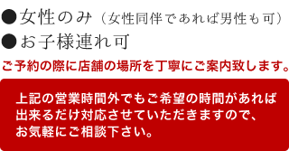 ●女性のみ（女性同伴であれば男性も可）●お子様連れ可 ご予約の際に店舗の場所を丁寧にご案内致します。